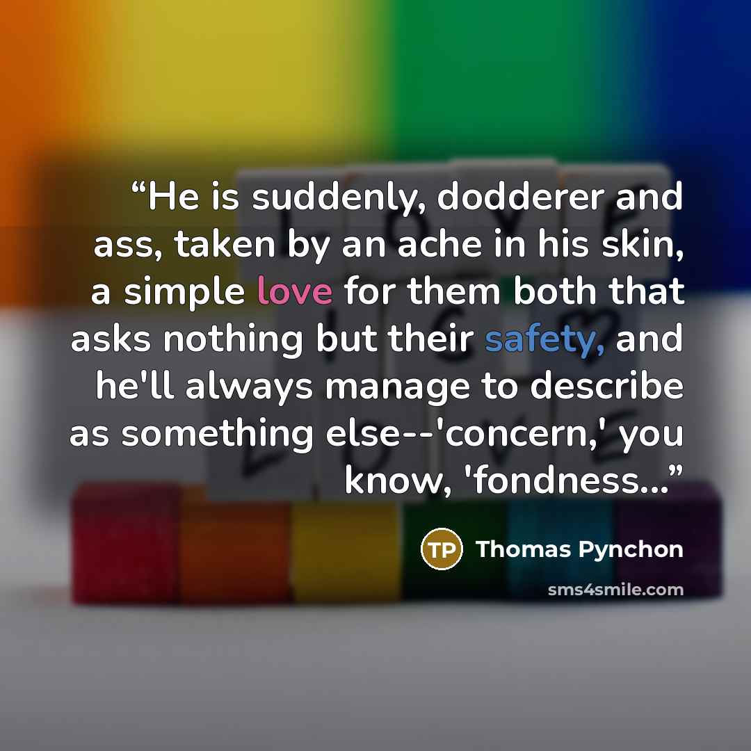 “He is suddenly, dodderer and ass, taken by an ache in his skin, a simple love for them both that asks nothing but their safety, and he'll always manage to describe as something else--'concern,' you know, 'fondness...” quote by Thomas Pynchon