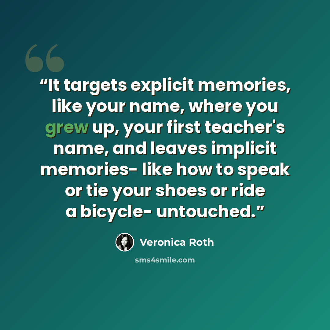 “It targets explicit memories, like your name, where you grew up, your first teacher's name, and leaves implicit memories- like how to speak or tie your shoes or ride a bicycle- untouched.” quote by Veronica Roth