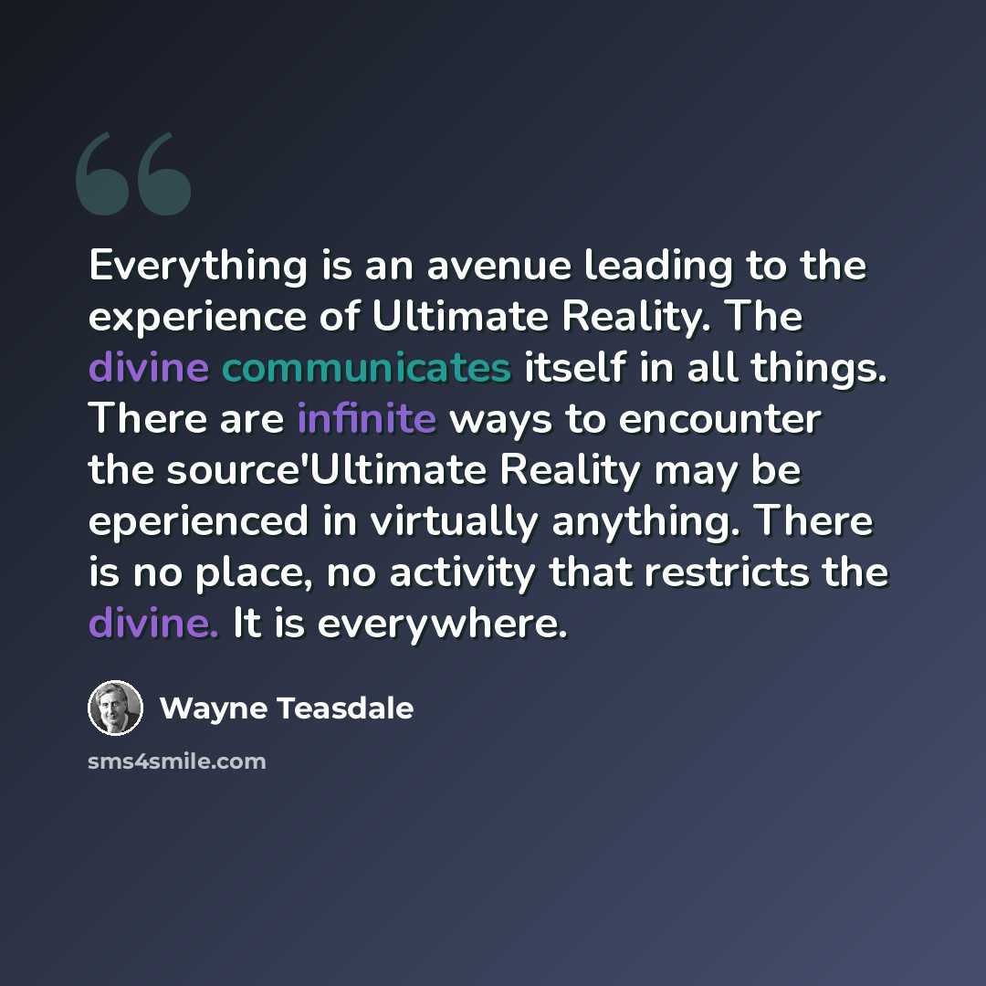 “Everything is an avenue leading to the experience of Ultimate Reality. The divine communicates itself in all things. There are infinite ways to encounter the source'Ultimate Reality may be eperienced in virtually anything. There is no place, no activity that restricts the divine. It is everywhere.” quote by Wayne Teasdale
