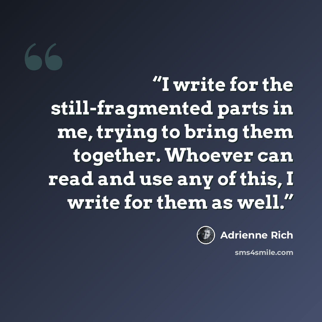 “I write for the still-fragmented parts in me, trying to bring them together. Whoever can read and use any of this, I write for them as well.” quote by Adrienne Rich