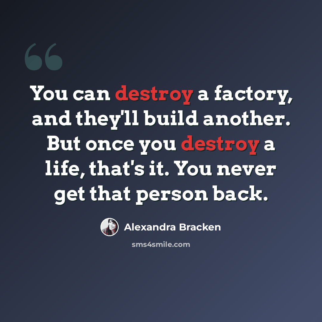 “You can destroy a factory, and they'll build another. But once you destroy a life, that's it. You never get that person back.” quote by Alexandra Bracken