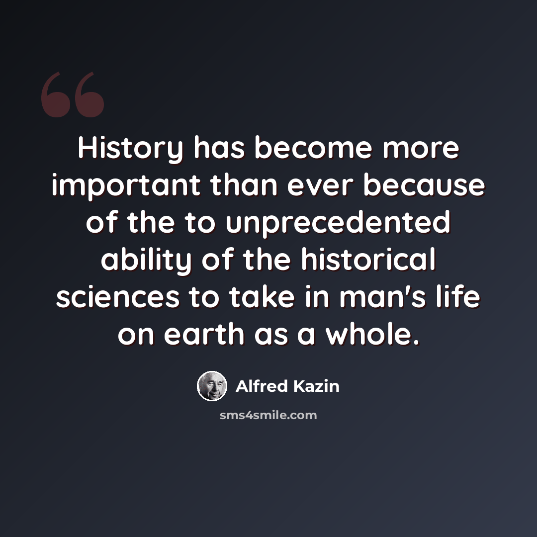 “History has become more important than ever because of the to unprecedented ability of the historical sciences to take in man's life on earth as a whole.” quote by Alfred Kazin