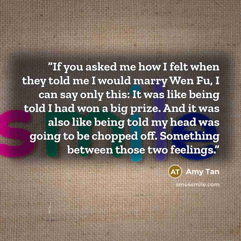 “If you asked me how I felt when they told me I would marry Wen Fu, I can say only this: It was like being told I had won a big prize. And it was also like being told my head was going to be chopped off. Something between those two feelings.” quote by Amy Tan