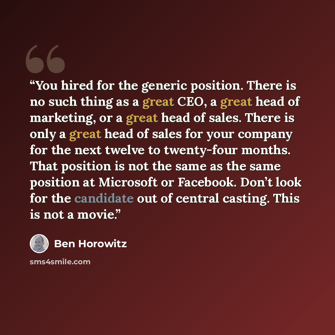 “You hired for the generic position. There is no such thing as a great CEO, a great head of marketing, or a great head of sales. There is only a great head of sales for your company for the next twelve to twenty-four months. That position is not the same as the same position at Microsoft or…” quote by Ben Horowitz