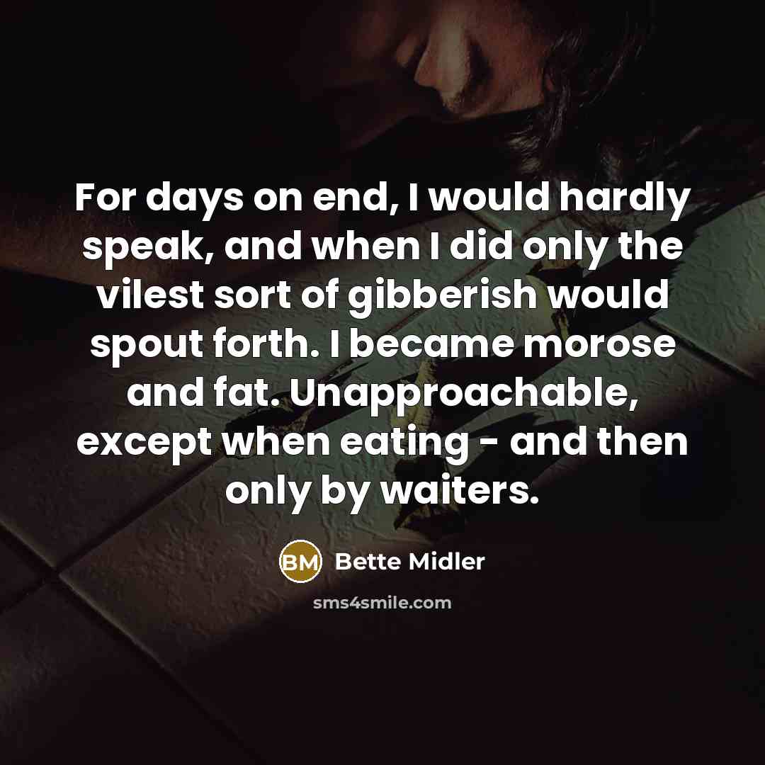 “For days on end, I would hardly speak, and when I did only the vilest sort of gibberish would spout forth. I became morose and fat. Unapproachable, except when eating - and then only by waiters.” quote by Bette Midler