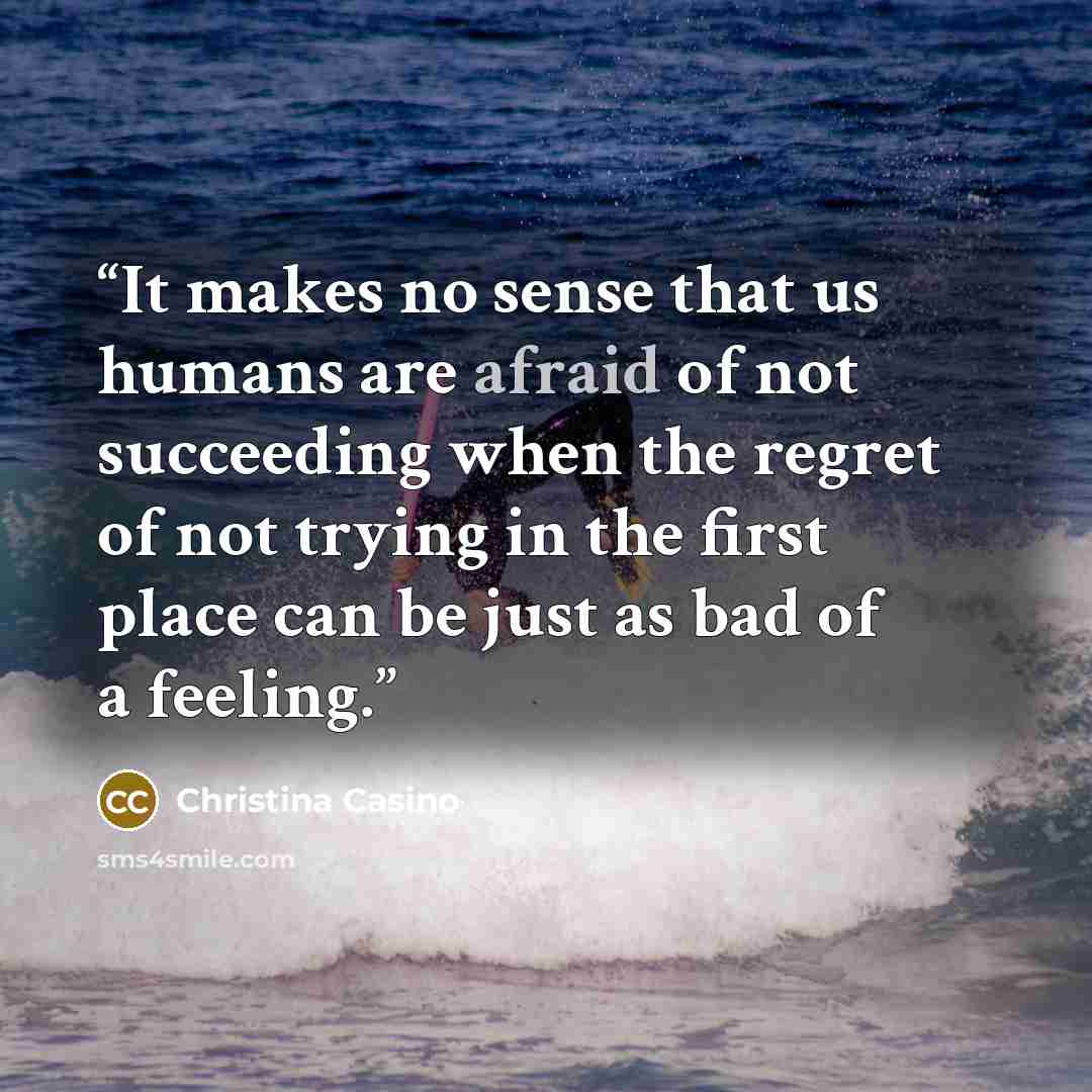 “It makes no sense that us humans are afraid of not succeeding when the regret of not trying in the first place can be just as bad of a feeling.” quote by Christina Casino