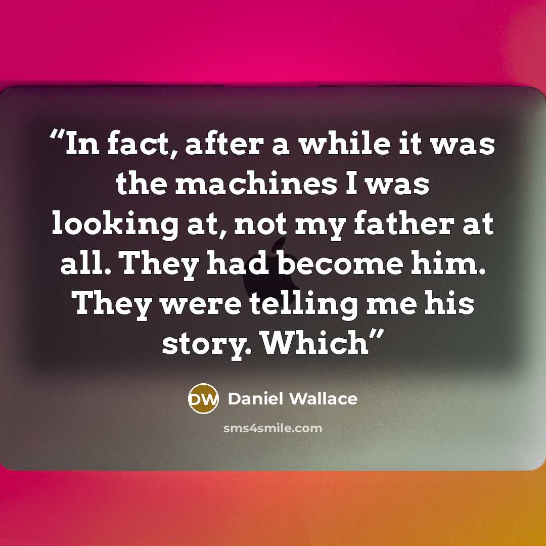 “In fact, after a while it was the machines I was looking at, not my father at all. They had become him. They were telling me his story. Which” quote by Daniel Wallace