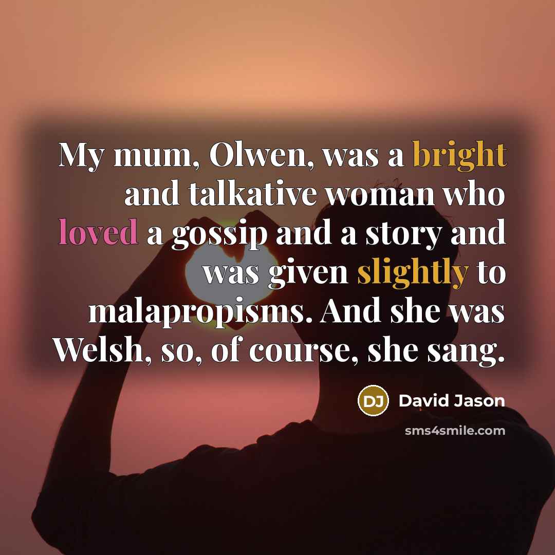 “My mum, Olwen, was a bright and talkative woman who loved a gossip and a story and was given slightly to malapropisms. And she was Welsh, so, of course, she sang.” quote by David Jason