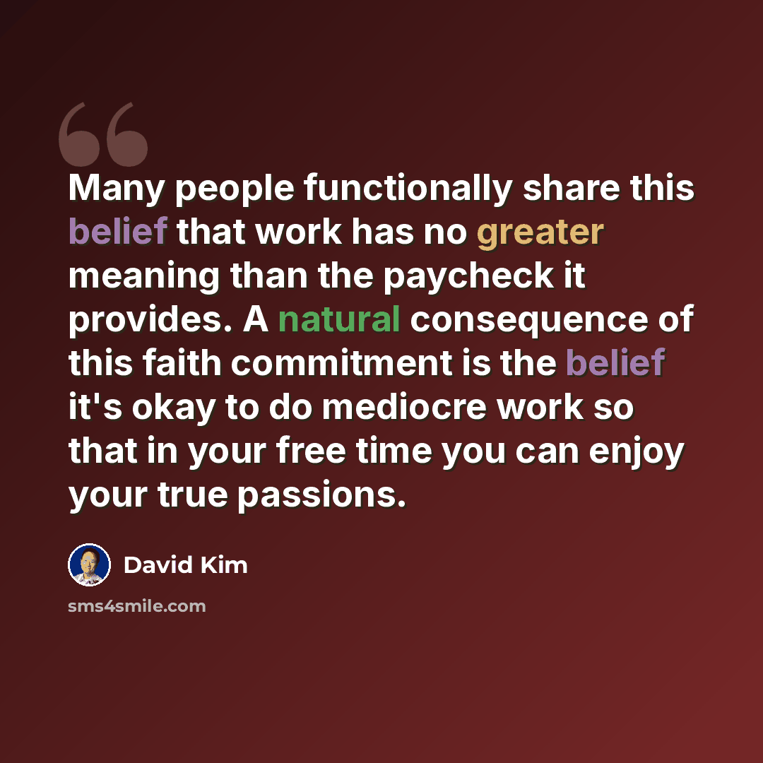 “Many people functionally share this belief that work has no greater meaning than the paycheck it provides. A natural consequence of this faith commitment is the belief it's okay to do mediocre work so that in your free time you can enjoy your true passions.” quote by David Kim
