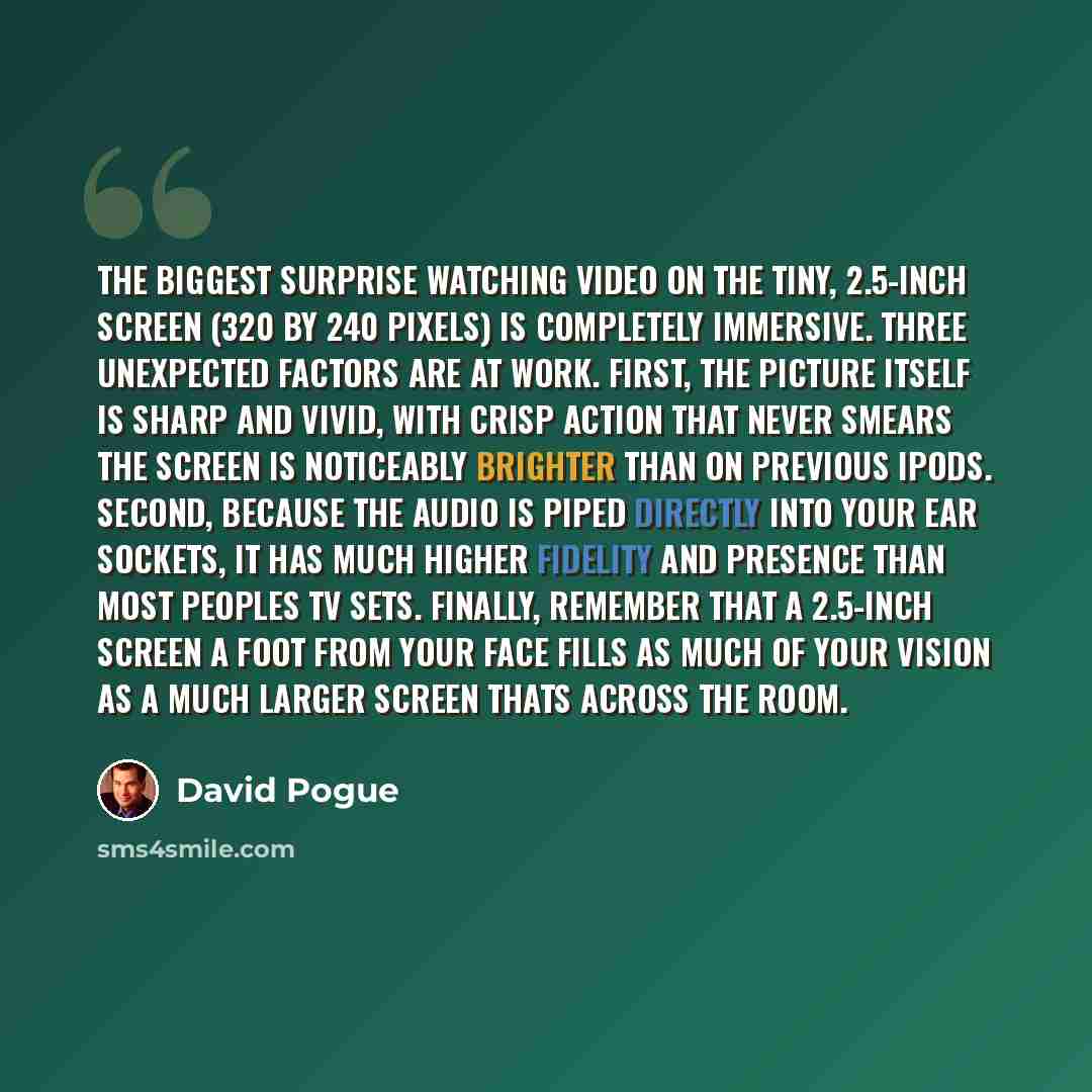 “The biggest surprise watching video on the tiny, 2.5-inch screen (320 by 240 pixels) is completely immersive. Three unexpected factors are at work. First, the picture itself is sharp and vivid, with crisp action that never smears the screen is noticeably brighter than on previous iPods. Second…” quote by David Pogue