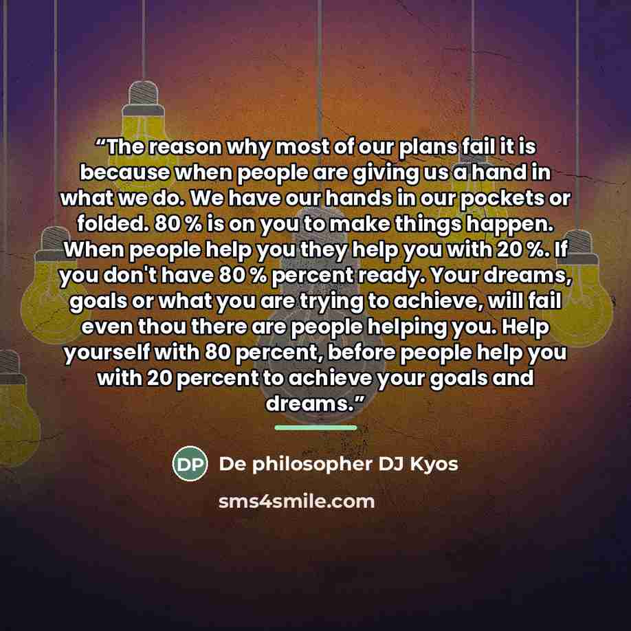 “The reason why most of our plans fail it is because when people are giving us a hand in what we do. We have our hands in our pockets or folded. 80 % is on you to make things happen. When people help you they help you with 20 %. If you don't have 80 % percent ready. Your dreams, goals or what you…” quote by De philosopher DJ Kyos