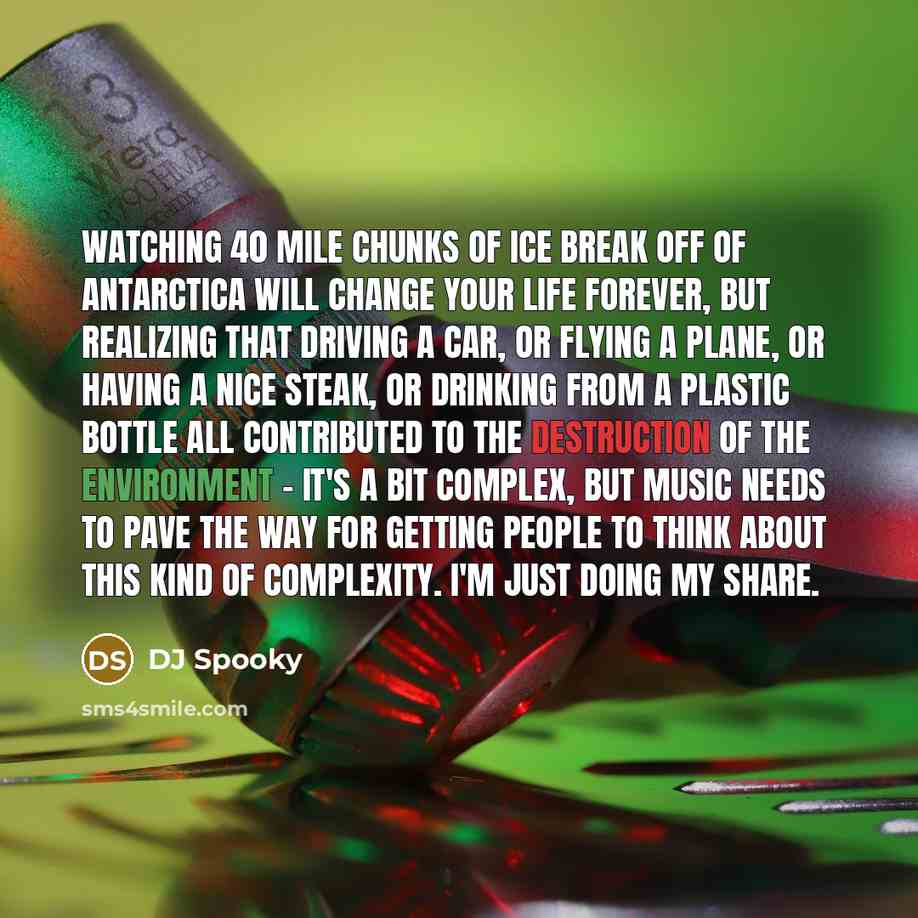“Watching 40 mile chunks of ice break off of Antarctica will change your life forever, but realizing that driving a car, or flying a plane, or having a nice steak, or drinking from a plastic bottle all contributed to the destruction of the environment - it's a bit complex, but music needs to pave…” quote by DJ Spooky