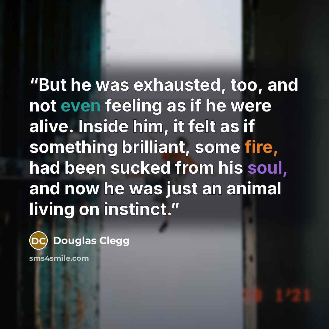 “But he was exhausted, too, and not even feeling as if he were alive. Inside him, it felt as if something brilliant, some fire, had been sucked from his soul, and now he was just an animal living on instinct.” quote by Douglas Clegg