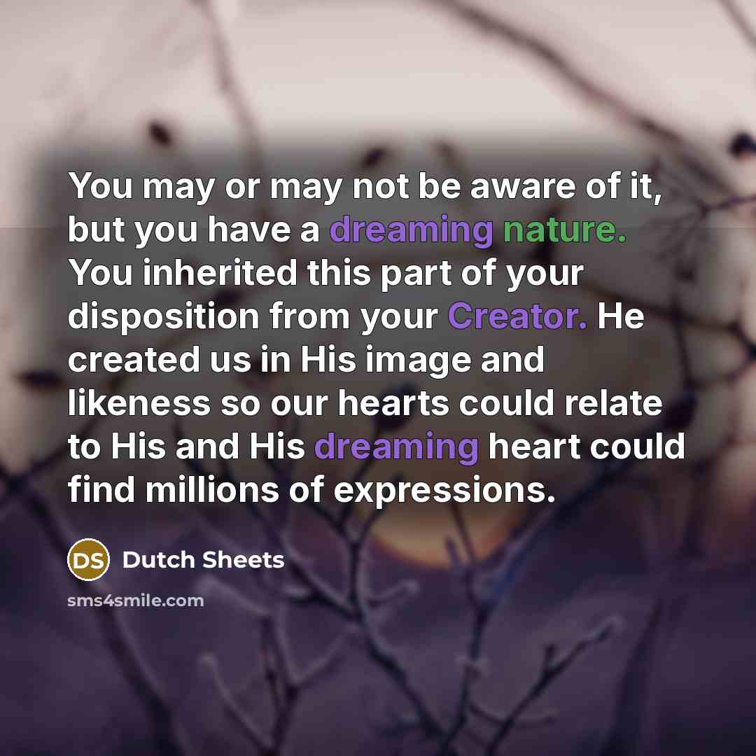 “You may or may not be aware of it, but you have a dreaming nature. You inherited this part of your disposition from your Creator. He created us in His image and likeness so our hearts could relate to His and His dreaming heart could find millions of expressions.” quote by Dutch Sheets