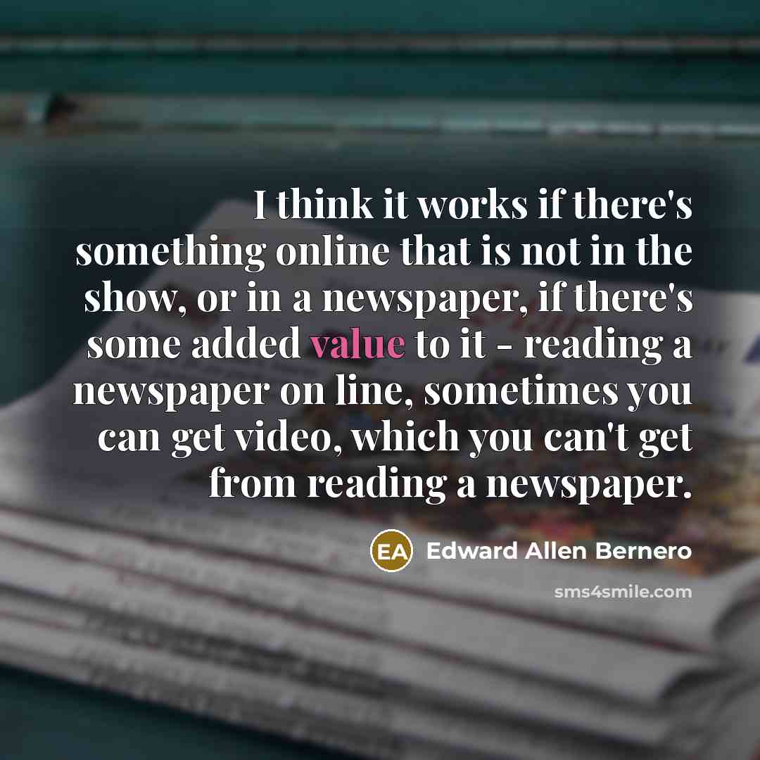 “I think it works if there's something online that is not in the show, or in a newspaper, if there's some added value to it - reading a newspaper on line, sometimes you can get video, which you can't get from reading a newspaper.” quote by Edward Allen Bernero