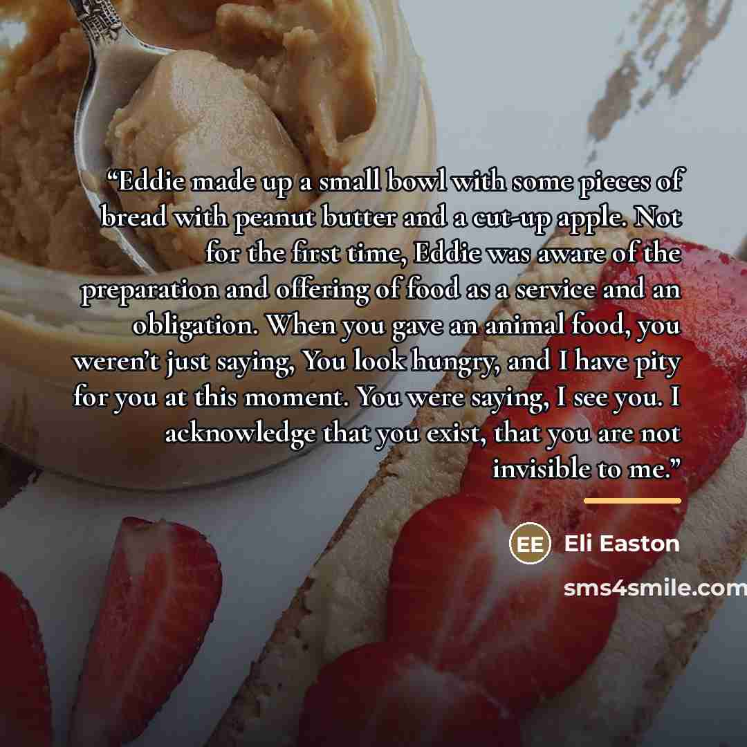 “Eddie made up a small bowl with some pieces of bread with peanut butter and a cut-up apple. Not for the first time, Eddie was aware of the preparation and offering of food as a service and an obligation. When you gave an animal food, you weren’t just saying, You look hungry, and I have pity for…” quote by Eli Easton