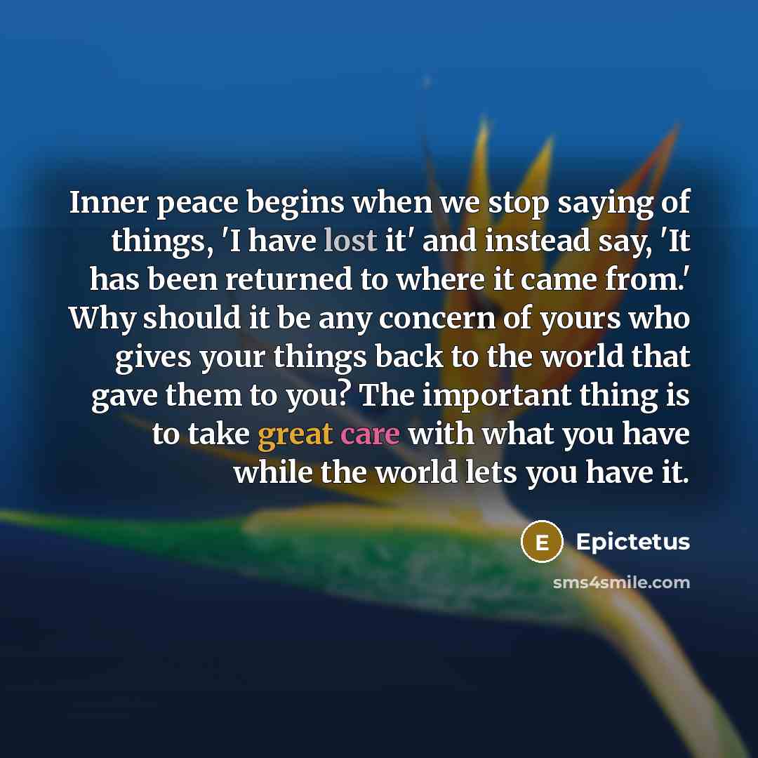 “Inner peace begins when we stop saying of things, 'I have lost it' and instead say, 'It has been returned to where it came from.' Why should it be any concern of yours who gives your things back to the world that gave them to you? The important thing is to take great care with what you have while…” quote by Epictetus
