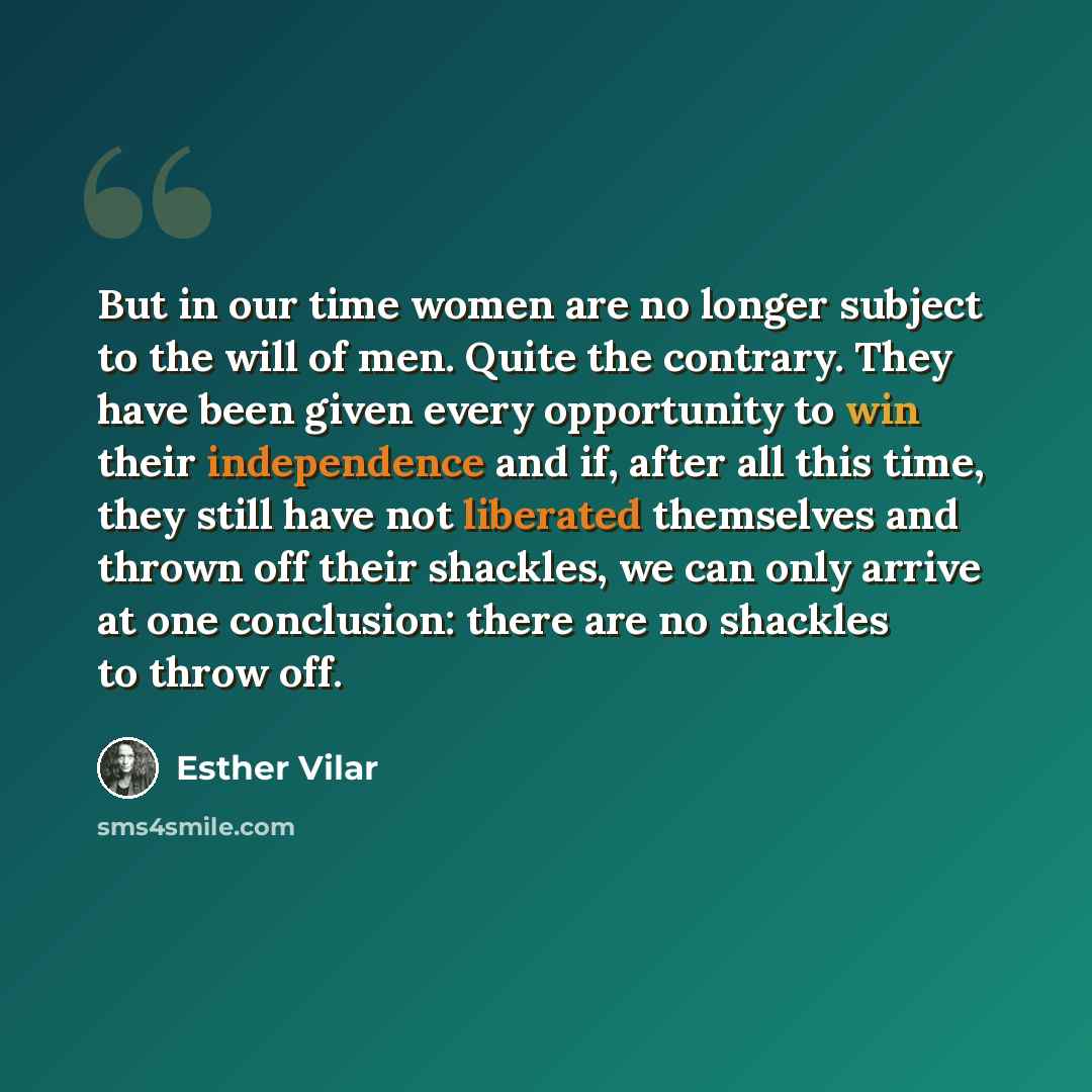 “But in our time women are no longer subject to the will of men. Quite the contrary. They have been given every opportunity to win their independence and if, after all this time, they still have not liberated themselves and thrown off their shackles, we can only arrive at one conclusion: there are…” quote by Esther Vilar