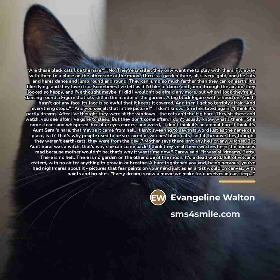 “Are these black cats like the hare?" "No. They're smaller; they only want me to play with them. Fly away with them to a place on the other side of the moon. There's a garden there, all silvery-gold, and the cats and hares dance and jump round and round. They can jump so much farther than they can…” quote by Evangeline Walton