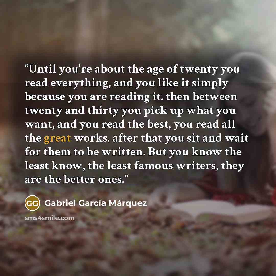 “Until you're about the age of twenty you read everything, and you like it simply because you are reading it. then between twenty and thirty you pick up what you want, and you read the best, you read all the great works. after that you sit and wait for them to be written. But you know the least…” quote by Gabriel García Márquez