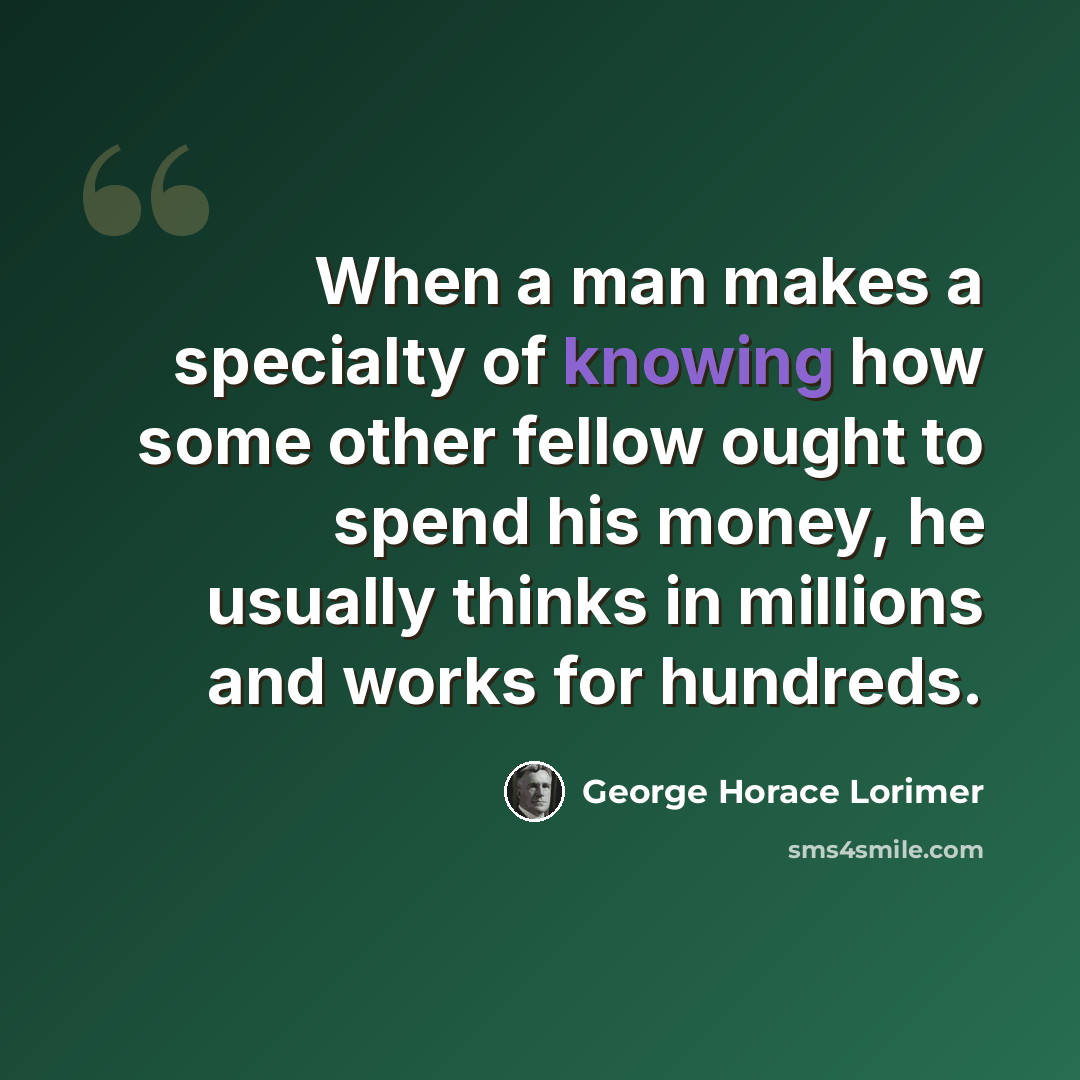 “When a man makes a specialty of knowing how some other fellow ought to spend his money, he usually thinks in millions and works for hundreds.” quote by George Horace Lorimer