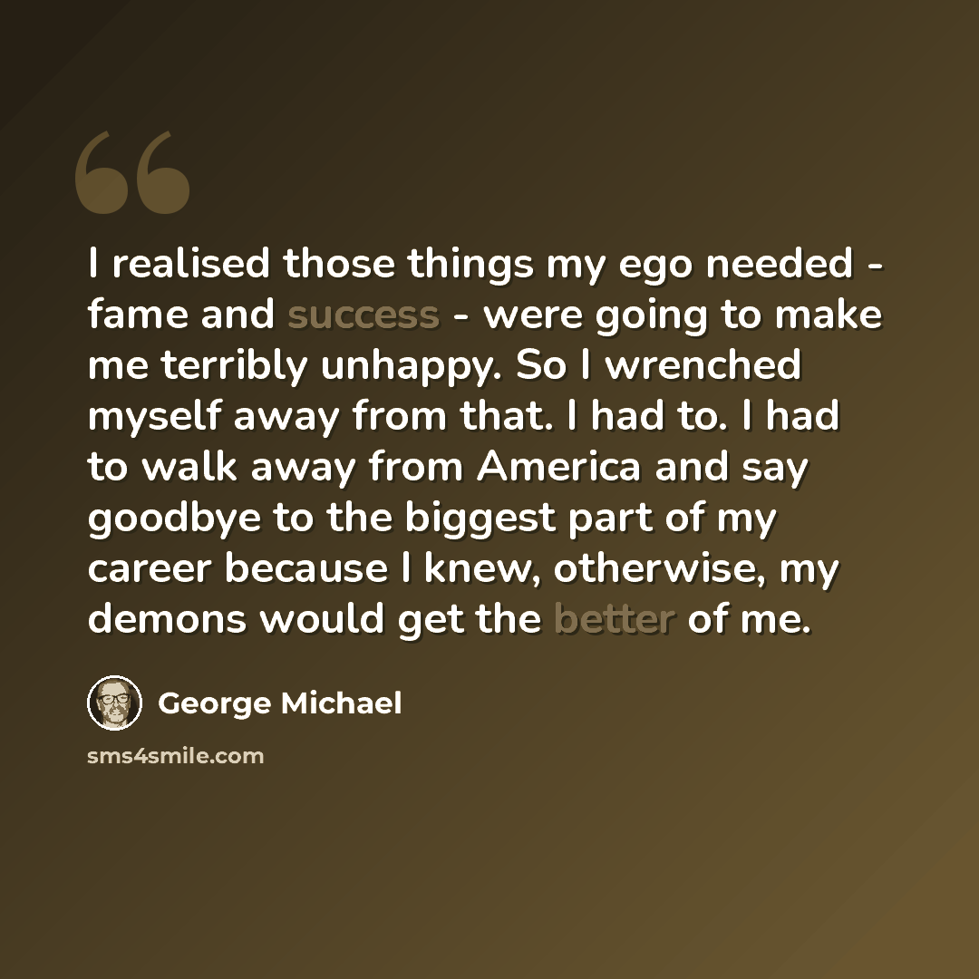 “I realised those things my ego needed - fame and success - were going to make me terribly unhappy. So I wrenched myself away from that. I had to. I had to walk away from America and say goodbye to the biggest part of my career because I knew, otherwise, my demons would get the better of me.” quote by George Michael