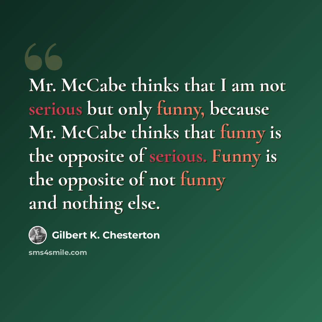 “Mr. McCabe thinks that I am not serious but only funny, because Mr. McCabe thinks that funny is the opposite of serious. Funny is the opposite of not funny and nothing else.” quote by Gilbert K. Chesterton