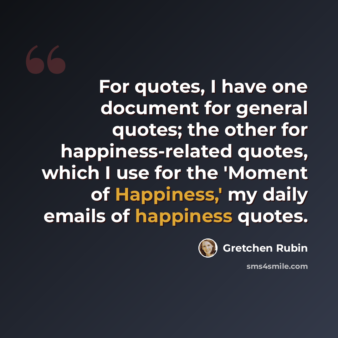 “For quotes, I have one document for general quotes; the other for happiness-related quotes, which I use for the 'Moment of Happiness,' my daily emails of happiness quotes.” quote by Gretchen Rubin