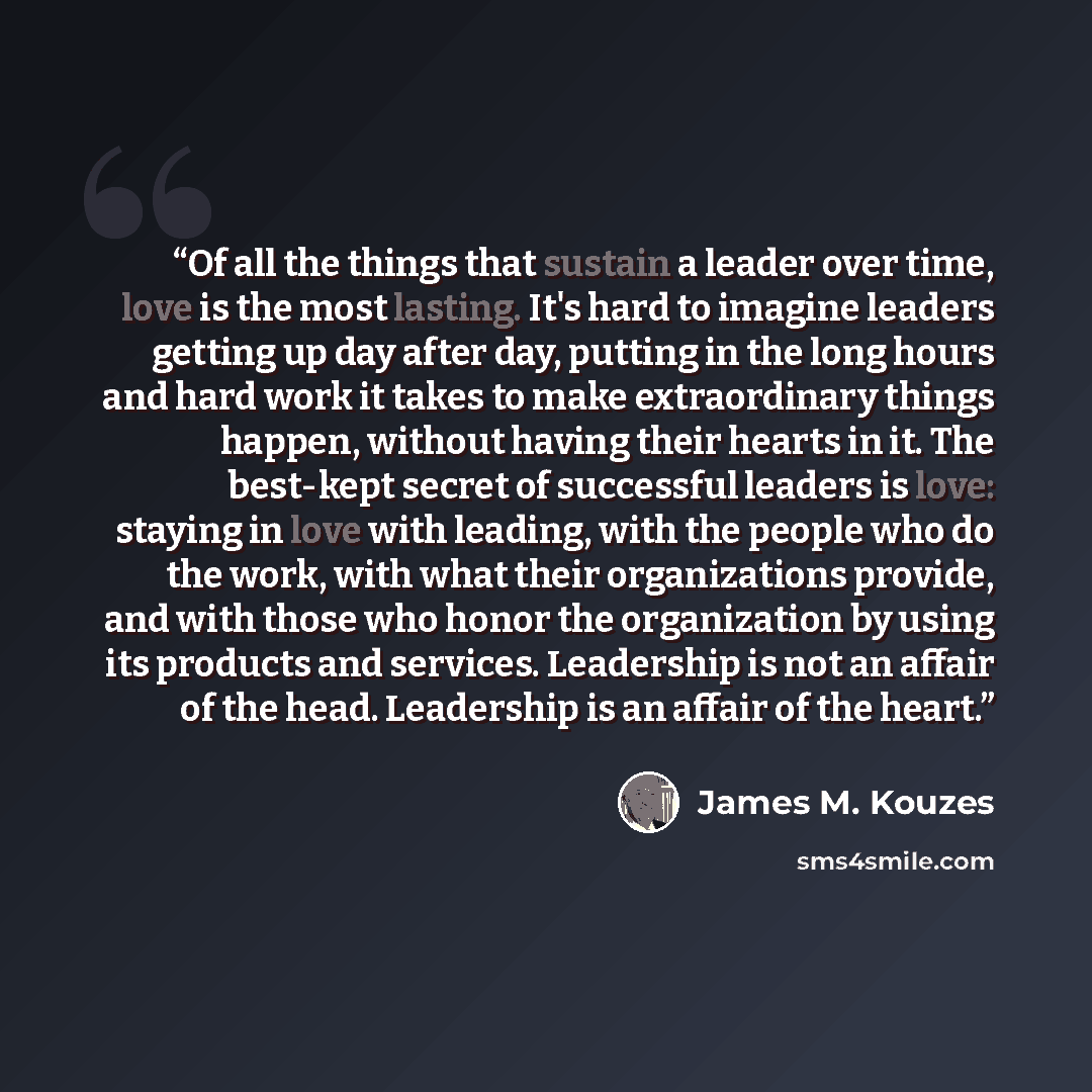 “Of all the things that sustain a leader over time, love is the most lasting. It's hard to imagine leaders getting up day after day, putting in the long hours and hard work it takes to make extraordinary things happen, without having their hearts in it. The best-kept secret of successful leaders is…” quote by James M. Kouzes