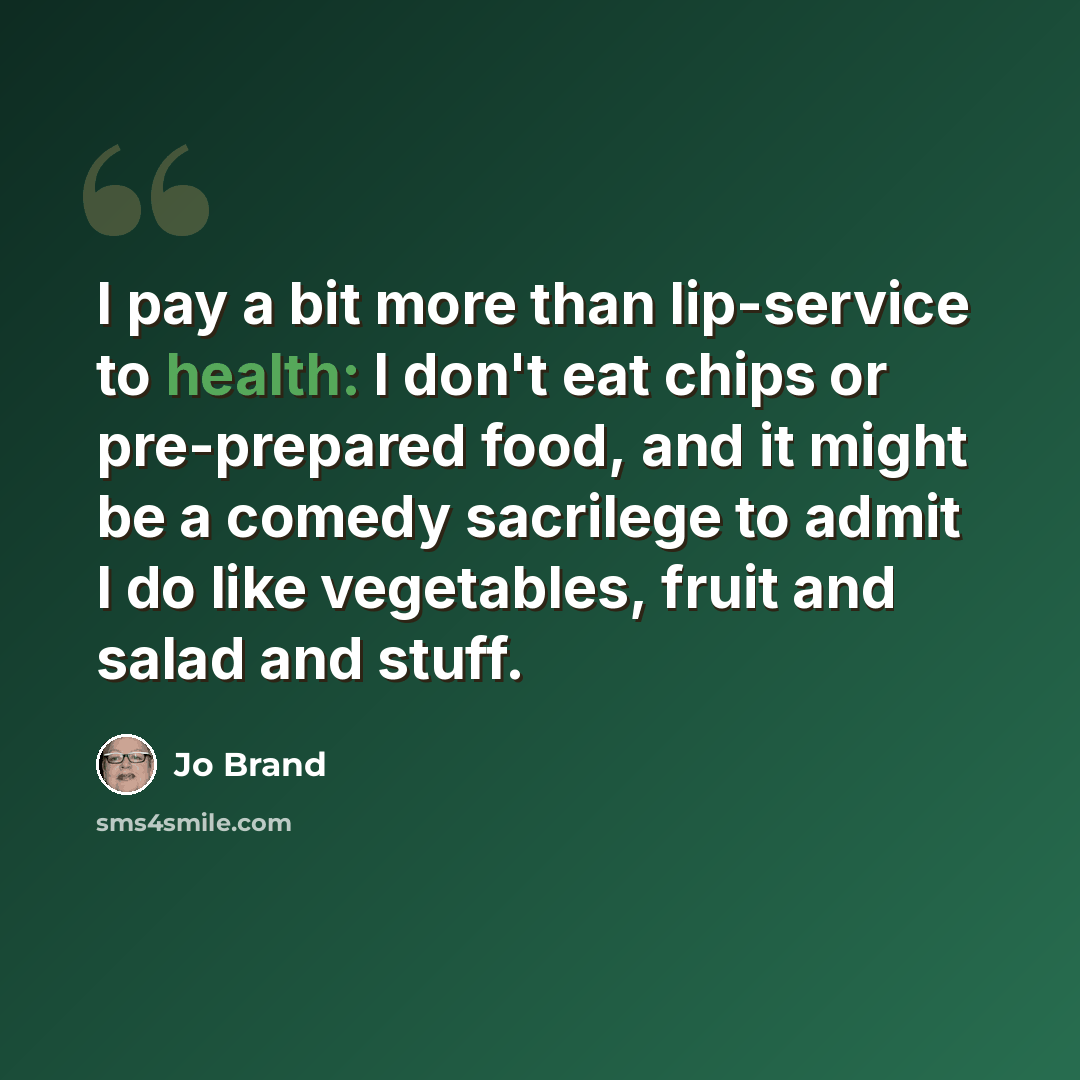 “I pay a bit more than lip-service to health: I don't eat chips or pre-prepared food, and it might be a comedy sacrilege to admit I do like vegetables, fruit and salad and stuff.” quote by Jo Brand