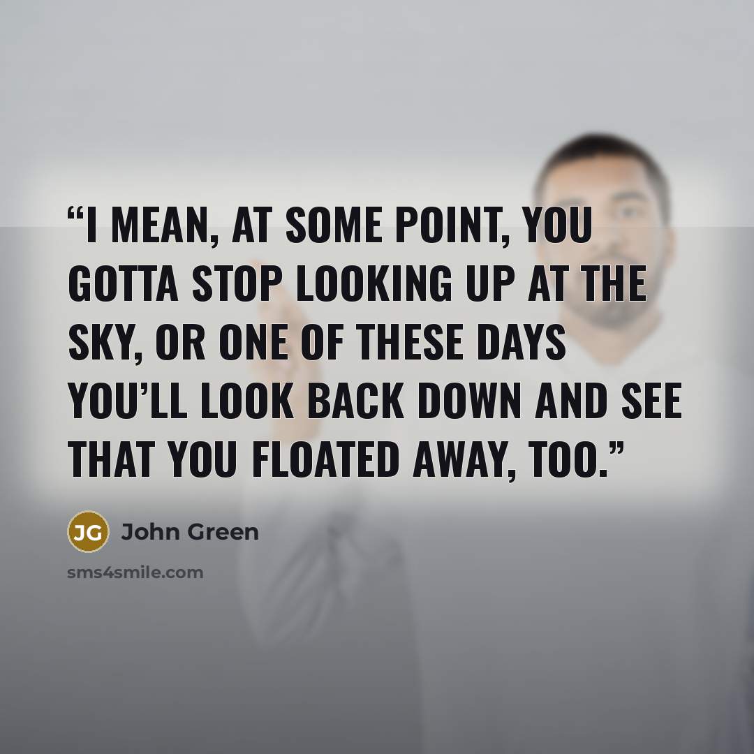 “I mean, at some point, you gotta stop looking up at the sky, or one of these days you’ll look back down and see that you floated away, too.” quote by John Green
