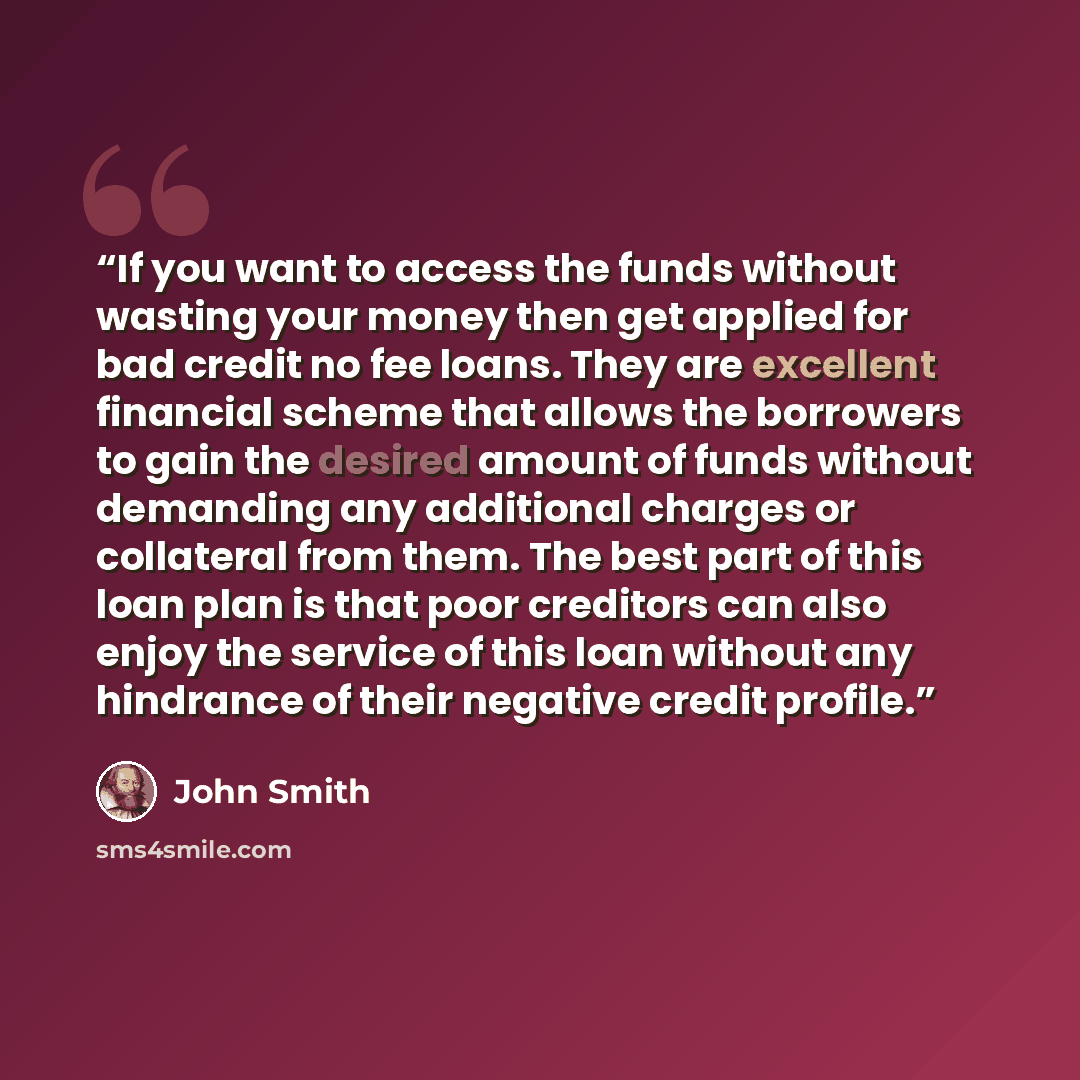 “If you want to access the funds without wasting your money then get applied for bad credit no fee loans. They are excellent financial scheme that allows the borrowers to gain the desired amount of funds without demanding any additional charges or collateral from them. The best part of this loan…” quote by John Smith