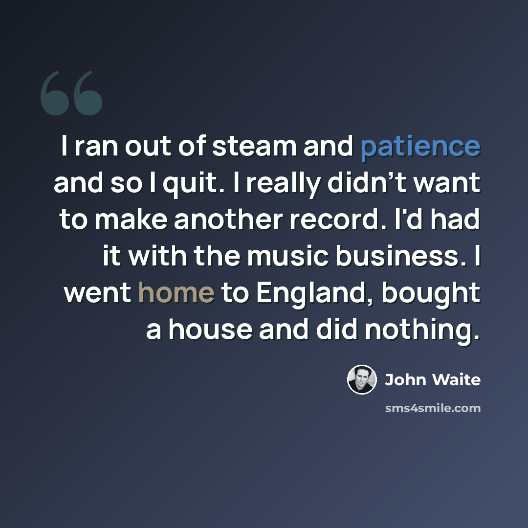 “I ran out of steam and patience and so I quit. I really didn't want to make another record. I'd had it with the music business. I went home to England, bought a house and did nothing.” quote by John Waite