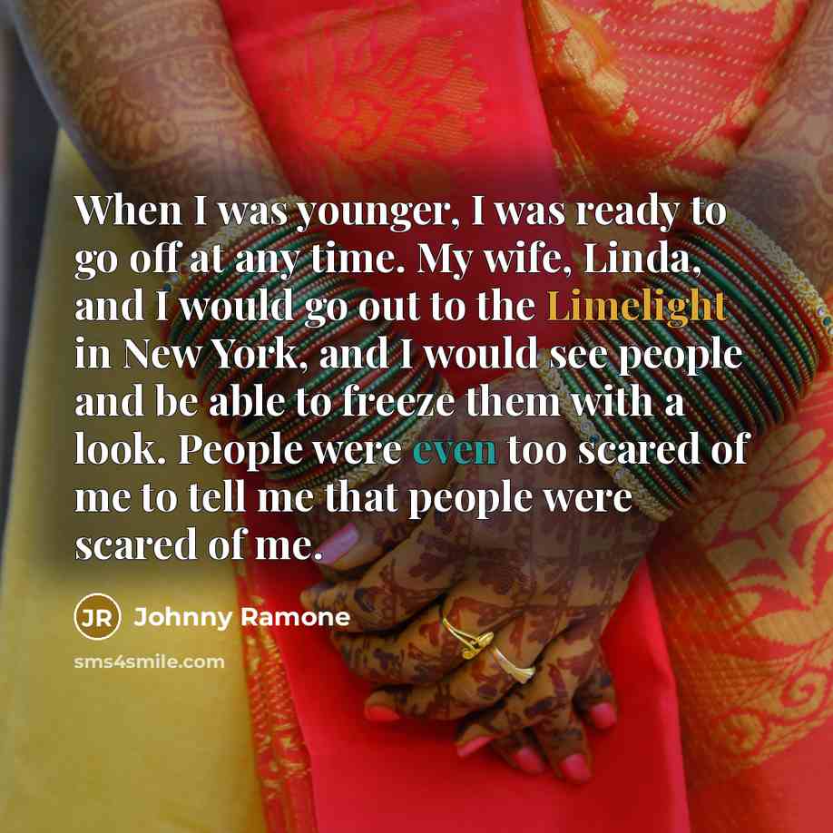 “When I was younger, I was ready to go off at any time. My wife, Linda, and I would go out to the Limelight in New York, and I would see people and be able to freeze them with a look. People were even too scared of me to tell me that people were scared of me.” quote by Johnny Ramone