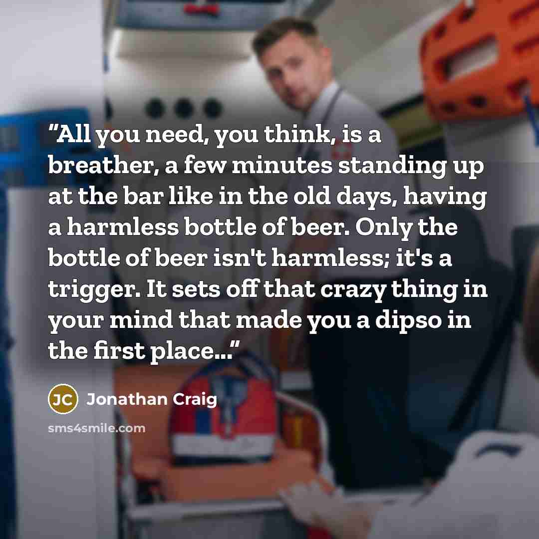“All you need, you think, is a breather, a few minutes standing up at the bar like in the old days, having a harmless bottle of beer. Only the bottle of beer isn't harmless; it's a trigger. It sets off that crazy thing in your mind that made you a dipso in the first place...” quote by Jonathan Craig