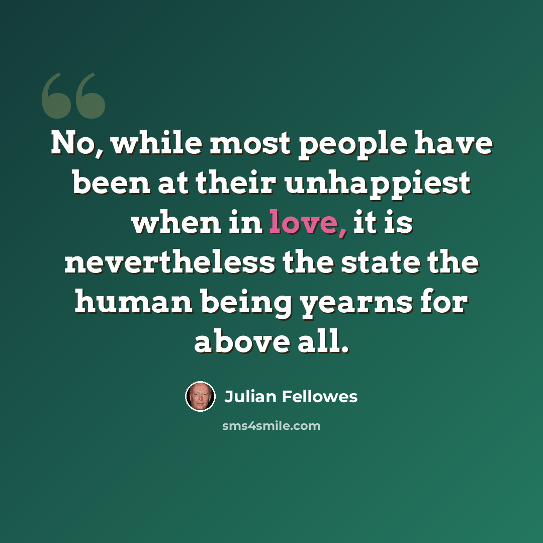 “No, while most people have been at their unhappiest when in love, it is nevertheless the state the human being yearns for above all.” quote by Julian Fellowes