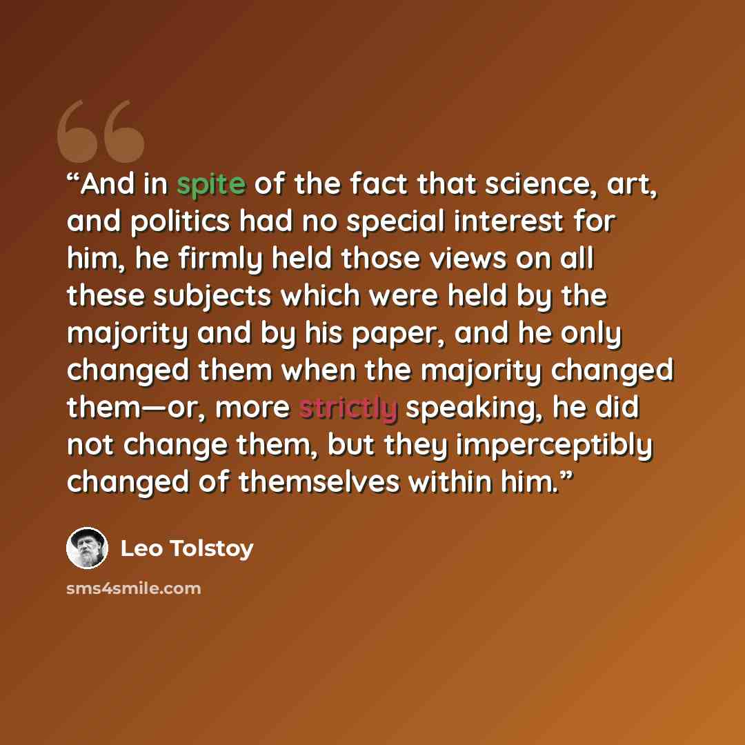 “And in spite of the fact that science, art, and politics had no special interest for him, he firmly held those views on all these subjects which were held by the majority and by his paper, and he only changed them when the majority changed them—or, more strictly speaking, he did not change them…” quote by Leo Tolstoy