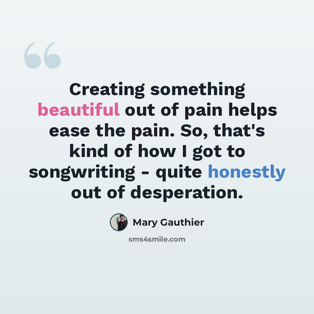 “Creating something beautiful out of pain helps ease the pain. So, that's kind of how I got to songwriting - quite honestly out of desperation.” quote by Mary Gauthier