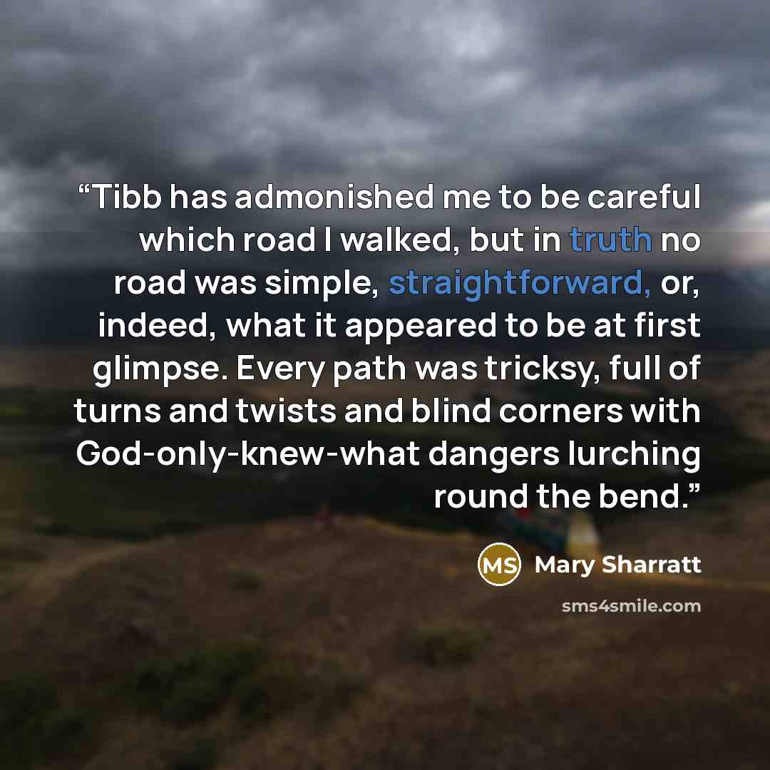 “Tibb has admonished me to be careful which road I walked, but in truth no road was simple, straightforward, or, indeed, what it appeared to be at first glimpse. Every path was tricksy, full of turns and twists and blind corners with God-only-knew-what dangers lurching round the bend.” quote by Mary Sharratt