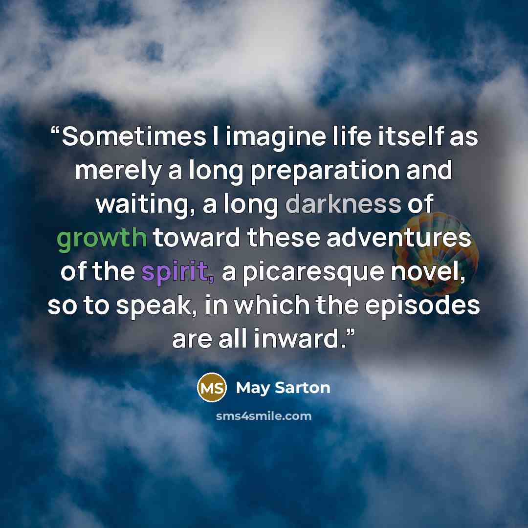 “Sometimes I imagine life itself as merely a long preparation and waiting, a long darkness of growth toward these adventures of the spirit, a picaresque novel, so to speak, in which the episodes are all inward.” quote by May Sarton