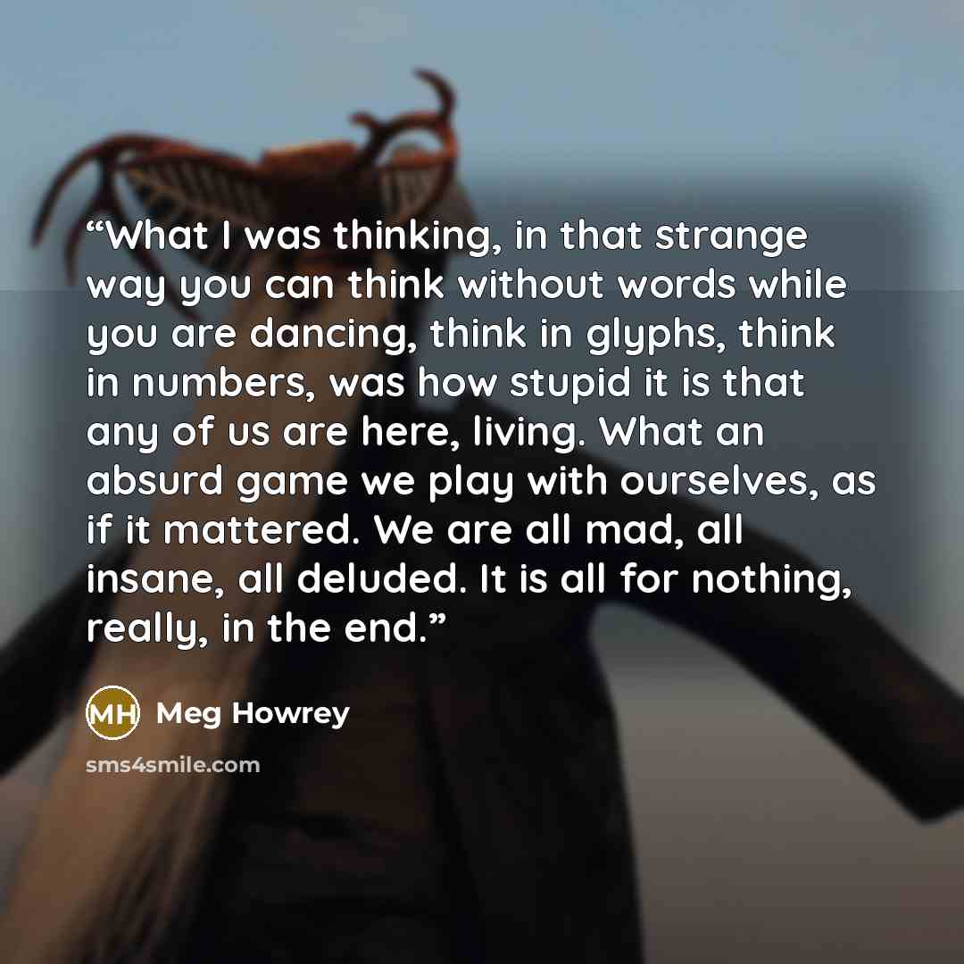“What I was thinking, in that strange way you can think without words while you are dancing, think in glyphs, think in numbers, was how stupid it is that any of us are here, living. What an absurd game we play with ourselves, as if it mattered. We are all mad, all insane, all deluded. It is all for…” quote by Meg Howrey