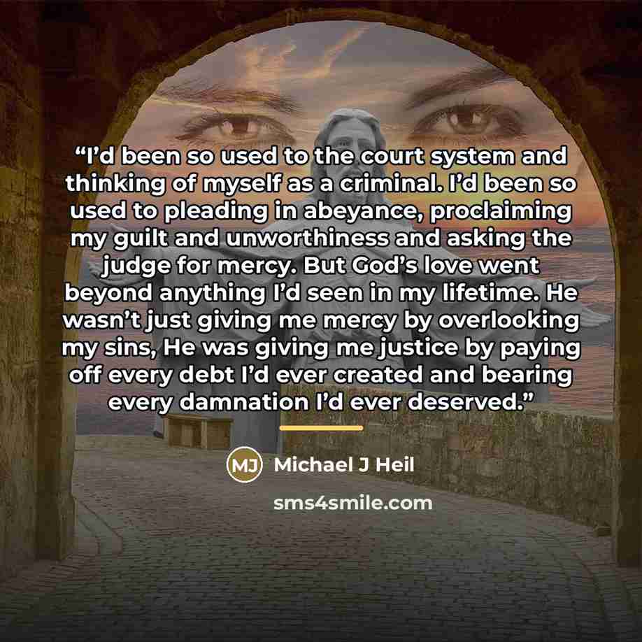 “I’d been so used to the court system and thinking of myself as a criminal. I’d been so used to pleading in abeyance, proclaiming my guilt and unworthiness and asking the judge for mercy. But God’s love went beyond anything I’d seen in my lifetime. He wasn’t just giving me mercy by overlooking my…” quote by Michael J Heil