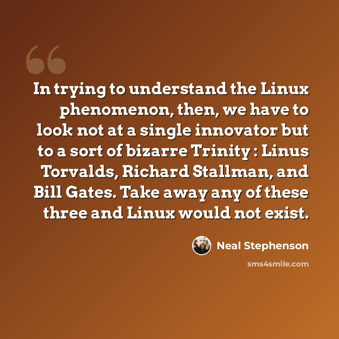 “In trying to understand the Linux phenomenon, then, we have to look not at a single innovator but to a sort of bizarre Trinity : Linus Torvalds, Richard Stallman, and Bill Gates. Take away any of these three and Linux would not exist.” quote by Neal Stephenson