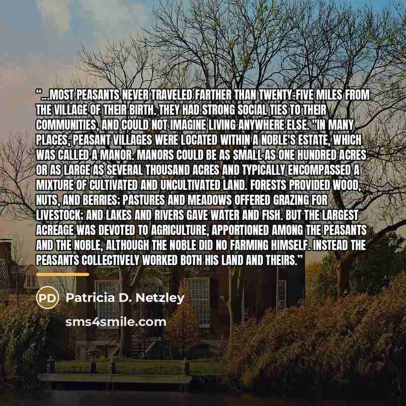“...Most peasants never traveled farther than twenty-five miles from the village of their birth. They had strong social ties to their communities, and could not imagine living anywhere else. "In many places, peasant villages were located within a noble's estate, which was called a manor. Manors…” quote by Patricia D. Netzley