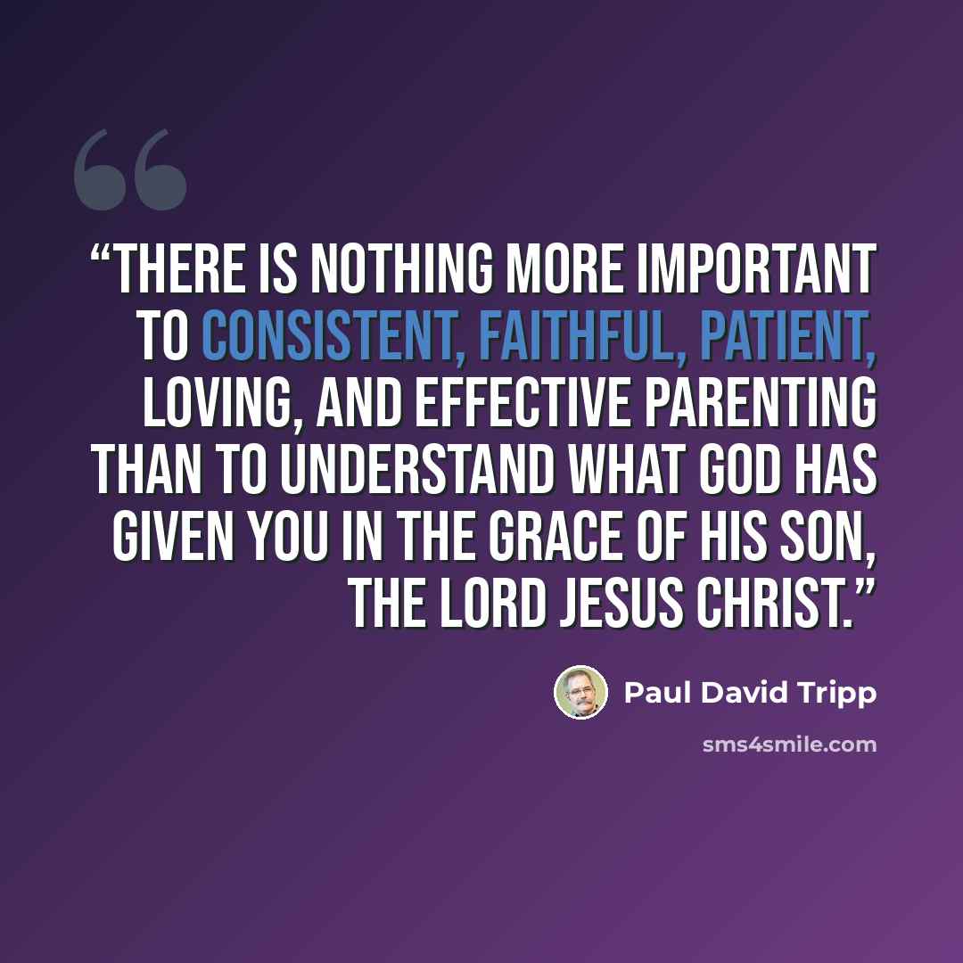 “There is nothing more important to consistent, faithful, patient, loving, and effective parenting than to understand what God has given you in the grace of his Son, the Lord Jesus Christ.” quote by Paul David Tripp