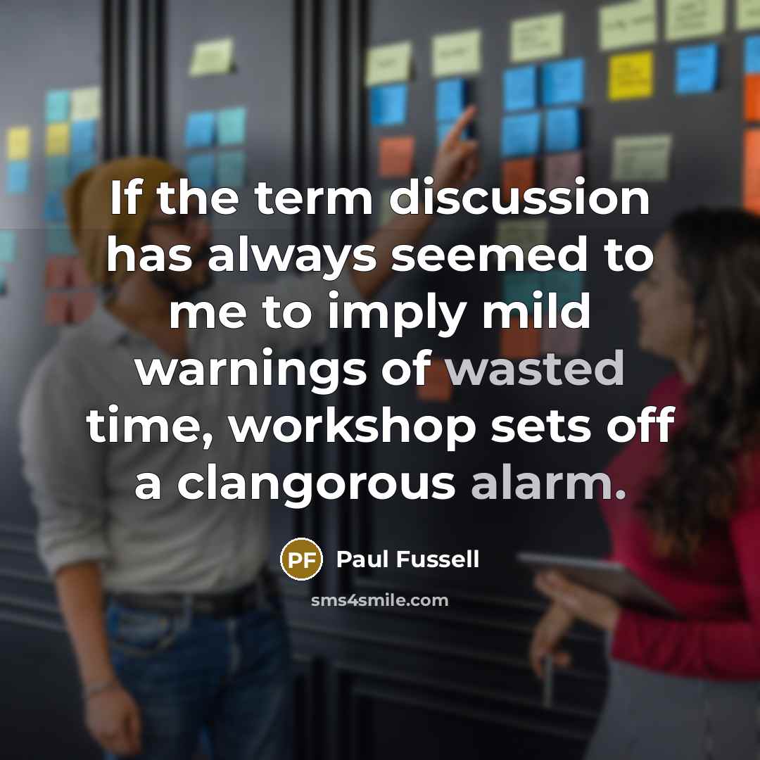 “If the term discussion has always seemed to me to imply mild warnings of wasted time, workshop sets off a clangorous alarm.” quote by Paul Fussell