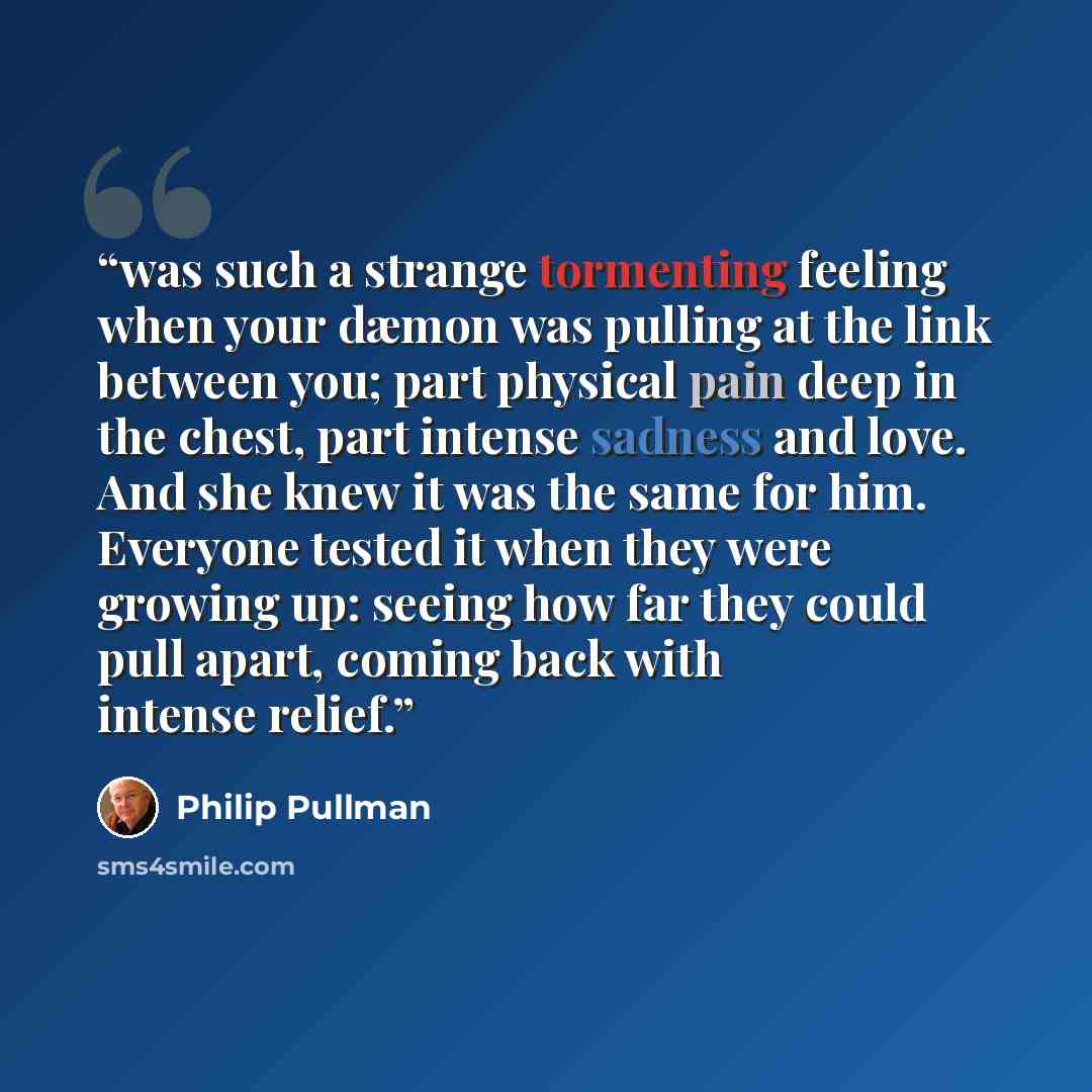 “was such a strange tormenting feeling when your dæmon was pulling at the link between you; part physical pain deep in the chest, part intense sadness and love. And she knew it was the same for him. Everyone tested it when they were growing up: seeing how far they could pull apart, coming back with…” quote by Philip Pullman