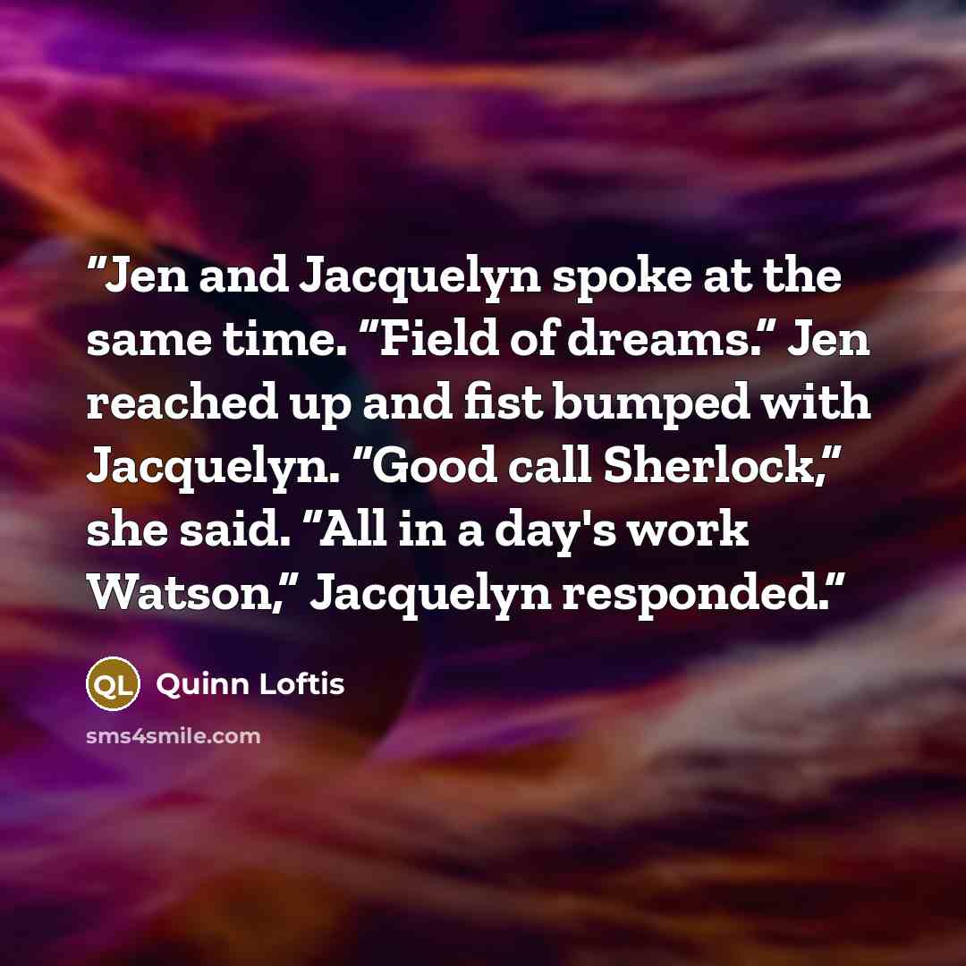 “Jen and Jacquelyn spoke at the same time. “Field of dreams.” Jen reached up and fist bumped with Jacquelyn. “Good call Sherlock,” she said. “All in a day's work Watson,” Jacquelyn responded.” quote by Quinn Loftis