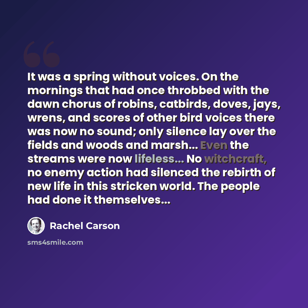 “It was a spring without voices. On the mornings that had once throbbed with the dawn chorus of robins, catbirds, doves, jays, wrens, and scores of other bird voices there was now no sound; only silence lay over the fields and woods and marsh... Even the streams were now lifeless... No witchcraft…” quote by Rachel Carson