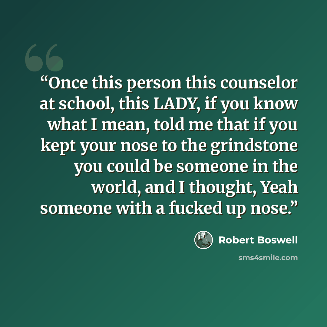 “Once this person this counselor at school, this LADY, if you know what I mean, told me that if you kept your nose to the grindstone you could be someone in the world, and I thought, Yeah someone with a fucked up nose.” quote by Robert Boswell